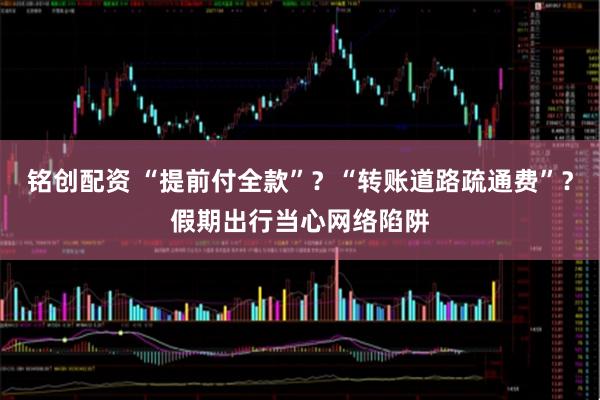 铭创配资 “提前付全款”？“转账道路疏通费”？假期出行当心网络陷阱