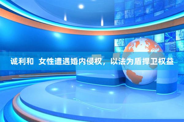 诚利和  女性遭遇婚内侵权，以法为盾捍卫权益