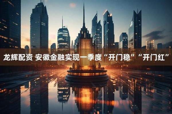龙辉配资 安徽金融实现一季度“开门稳”“开门红”