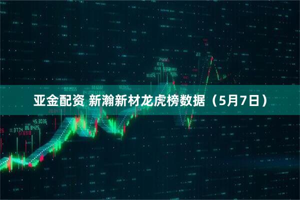 亚金配资 新瀚新材龙虎榜数据（5月7日）