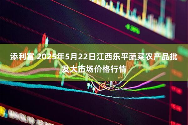 添利富 2025年5月22日江西乐平蔬菜农产品批发大市场价格行情