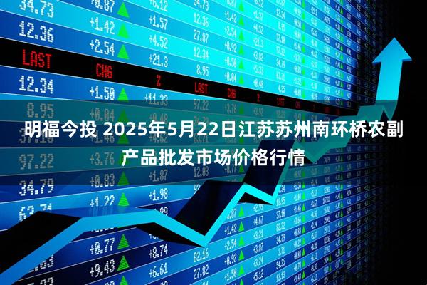 明福今投 2025年5月22日江苏苏州南环桥农副产品批发市场价格行情