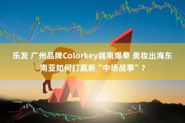 乐发 广州品牌Colorkey越南爆单 美妆出海东南亚如何打赢新“中场战事”？