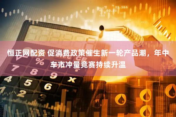 恒正网配资 促消费政策催生新一轮产品潮，年中车市冲量竞赛持续升温