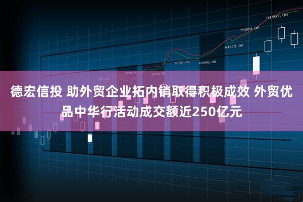 德宏信投 助外贸企业拓内销取得积极成效 外贸优品中华行活动成交额近250亿元
