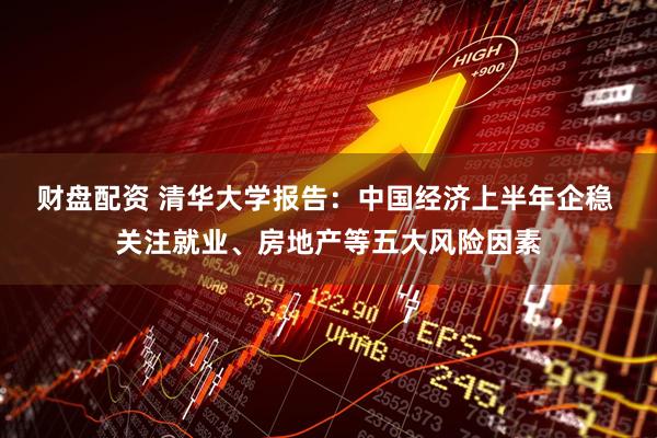 财盘配资 清华大学报告：中国经济上半年企稳 关注就业、房地产等五大风险因素