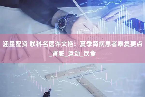 涵星配资 联科名医许文艳：夏季肾病患者康复要点_肾脏_运动_饮食