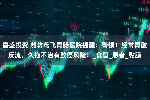 嘉盛投资 潍坊鸢飞胃肠医院提醒：警惕！经常胃酸反流，久拖不治有致癌风险！_食管_患者_黏膜