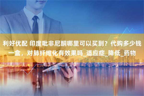 利好优配 印度吡非尼酮哪里可以买到？代购多少钱一盒，对肺纤维化有效果吗_适应症_降低_药物
