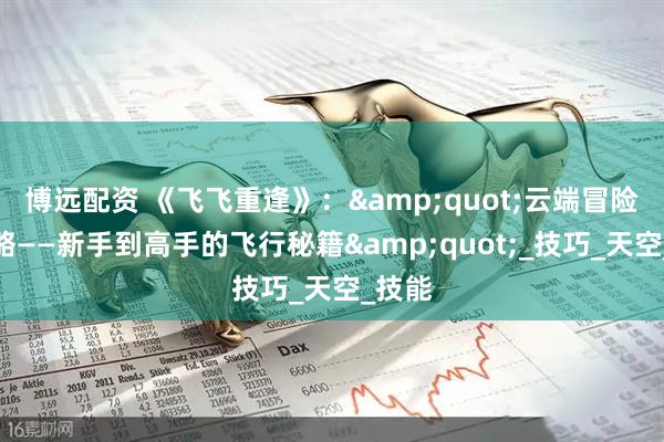 博远配资 《飞飞重逢》：&quot;云端冒险全攻略——新手到高手的飞行秘籍&quot;_技巧_天空_技能