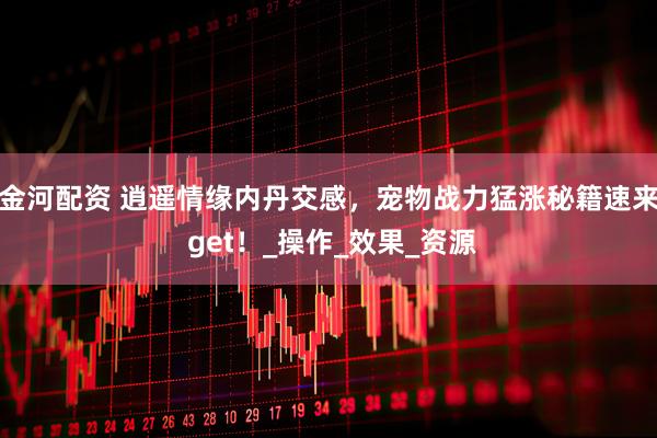 金河配资 逍遥情缘内丹交感，宠物战力猛涨秘籍速来 get！_操作_效果_资源