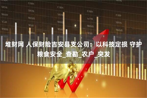 堆财网 人保财险吉安县支公司：以科技定损 守护粮食安全_查勘_农户_突发