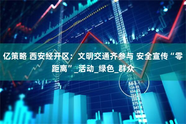 亿策略 西安经开区：文明交通齐参与 安全宣传“零距离”_活动_绿色_群众