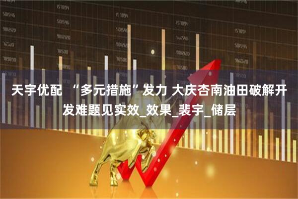 天宇优配  “多元措施”发力 大庆杏南油田破解开发难题见实效_效果_裴宇_储层