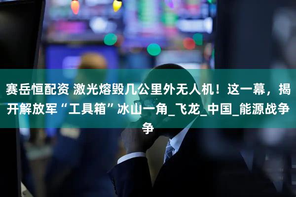 赛岳恒配资 激光熔毁几公里外无人机！这一幕，揭开解放军“工具箱”冰山一角_飞龙_中国_能源战争