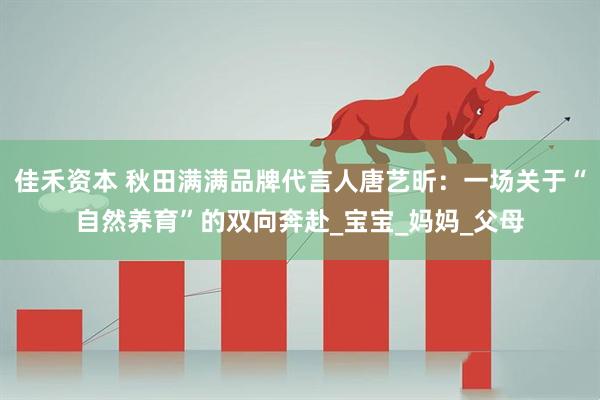 佳禾资本 秋田满满品牌代言人唐艺昕：一场关于“自然养育”的双向奔赴_宝宝_妈妈_父母