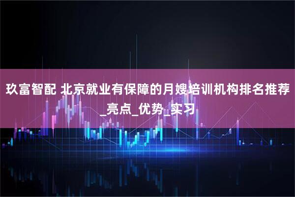 玖富智配 北京就业有保障的月嫂培训机构排名推荐_亮点_优势_实习