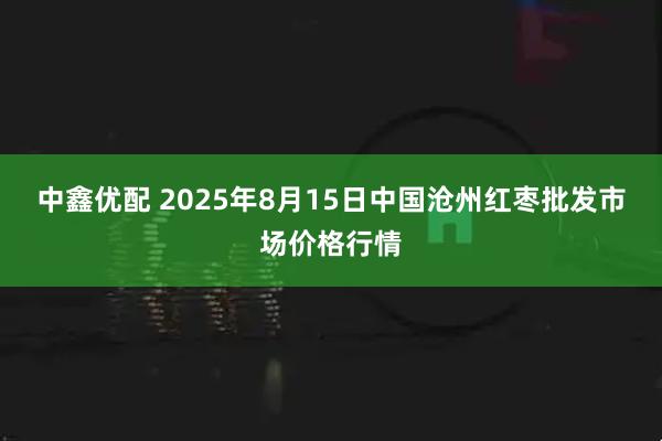 中鑫优配 2025年8月15日中国沧州红枣批发市场价格行情