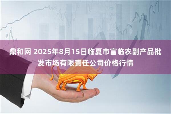 鼎和网 2025年8月15日临夏市富临农副产品批发市场有限责任公司价格行情