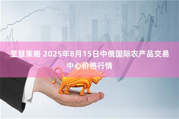 至慧策略 2025年8月15日中俄国际农产品交易中心价格行情