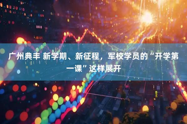 广州典丰 新学期、新征程，军校学员的“开学第一课”这样展开