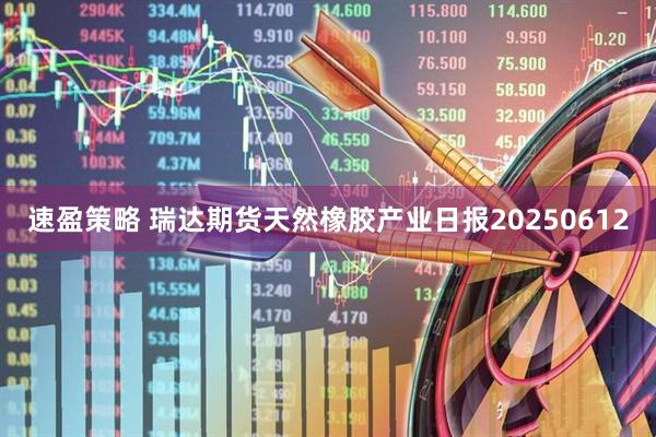 速盈策略 瑞达期货天然橡胶产业日报20250612