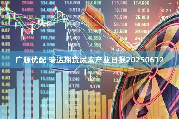 广源优配 瑞达期货尿素产业日报20250612