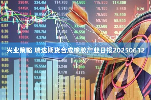 兴业策略 瑞达期货合成橡胶产业日报20250612