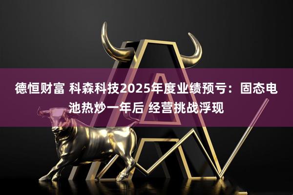 德恒财富 科森科技2025年度业绩预亏：固态电池热炒一年后 经营挑战浮现
