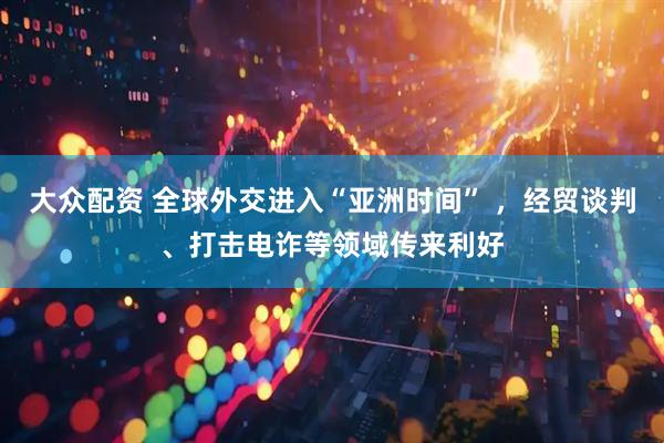 大众配资 全球外交进入“亚洲时间” ，经贸谈判、打击电诈等领域传来利好