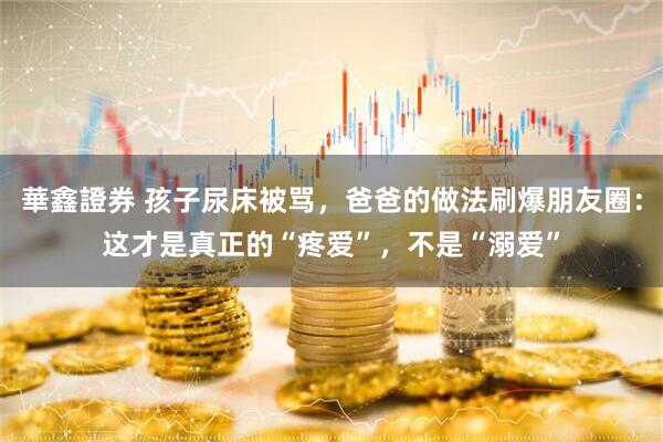華鑫證券 孩子尿床被骂，爸爸的做法刷爆朋友圈：这才是真正的“疼爱”，不是“溺爱”