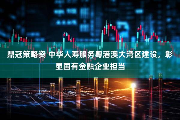 鼎冠策略资 中华人寿服务粤港澳大湾区建设，彰显国有金融企业担当