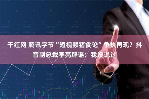 千红网 腾讯字节“短视频猪食论”争执再现？抖音副总裁李亮辟谣：我没说过
